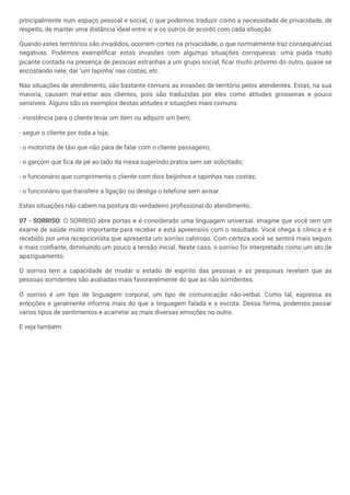 principalmente num espaço pessoal e social, o que podemos traduzir como a necessidade de privacidade, de
respeito, de manter uma distância ideal entre si e os outros de acordo com cada situação.
Quando estes territórios são invadidos, ocorrem cortes na privacidade, o que normalmente traz conseqüências
negativas. Podemos exemplificar estas invasões com algumas situações corriqueiras: uma piada muito
picante contada na presença de pessoas estranhas a um grupo social; ficar muito próximo do outro, quase se
encostando nele; dar ‘um tapinha’ nas costas, etc.
Nas situações de atendimento, são bastante comuns as invasões de território pelos atendentes. Estas, na sua
maioria, causam mal-estar aos clientes, pois são traduzidas por eles como atitudes grosseiras e pouco
sensíveis. Alguns são os exemplos destas atitudes e situações mais comuns:
- insistência para o cliente levar um item ou adquirir um bem;
- seguir o cliente por toda a loja;
- o motorista de táxi que não pára de falar com o cliente passageiro;
- o garçom que fica de pé ao lado da mesa sugerindo pratos sem ser solicitado;
- o funcionário que cumprimenta o cliente com dois beijinhos e tapinhas nas costas;
- o funcionário que transfere a ligação ou desliga o telefone sem avisar.
Estas situações não cabem na postura do verdadeiro profissional do atendimento.
07 - SORRISO: O SORRISO abre portas e é considerado uma linguagem universal. Imagine que você tem um
exame de saúde muito importante para receber e está apreensivo com o resultado. Você chega à clínica e é
recebido por uma recepcionista que apresenta um sorriso caloroso. Com certeza você se sentirá mais seguro
e mais confiante, diminuindo um pouco a tensão inicial. Neste caso, o sorriso foi interpretado como um ato de
apaziguamento.
O sorriso tem a capacidade de mudar o estado de espírito das pessoas e as pesquisas revelam que as
pessoas sorridentes são avaliadas mais favoravelmente do que as não sorridentes.
O sorriso é um tipo de linguagem corporal, um tipo de comunicação não-verbal. Como tal, expressa as
emoções e geralmente informa mais do que a linguagem falada e a escrita. Dessa forma, podemos passar
vários tipos de sentimentos e acarretar as mais diversas emoções no outro.
E veja também:
 