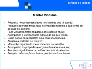 Técnicas de vendas



                         Manter Vínculos

-   Pesquiso novas necessidades nos clientes que já atendo;
-   Procuro saber das mudanças internas dos clientes e sua forma de
    decisão de compra;
-   Faço visitas/contatos regulares aos clientes atuais;
-   Acompanho o uso/consumo adequado do que vendo;
-   Colho dados para cadastro e/ou correspondências;
-   Atualizo o cadastro de clientes;
-   Mantenho organizado meus materiais de trabalho;
-   Acompanho as propostas e orçamentos apresentados;
-   Tenho comigo folhetos e cartões de visita atualizados;
-   Pesquiso informações sobre os problemas dos clientes.
 