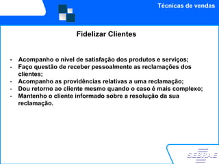 Técnicas de vendas



                      Fidelizar Clientes


-   Acompanho o nível de satisfação dos produtos e serviços;
-   Faço questão de receber pessoalmente as reclamações dos
    clientes;
-   Acompanho as providências relativas a uma reclamação;
-   Dou retorno ao cliente mesmo quando o caso é mais complexo;
-   Mantenho o cliente informado sobre a resolução da sua
    reclamação.
 