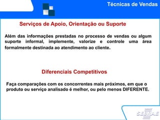 Técnicas de Vendas


      Serviços de Apoio, Orientação ou Suporte

Além das informações prestadas no processo de vendas ou algum
suporte informal, implemente, valorize e controle uma área
formalmente destinada ao atendimento ao cliente.




               Diferenciais Competitivos

Faça comparações com os concorrentes mais próximos, em que o
produto ou serviço analisado é melhor, ou pelo menos DIFERENTE.
 