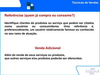 Técnicas de Vendas



Referências (quem já compra ou consome?)

Identifique clientes do produtos ou serviço que podem ser citados
como      usuários    ou   consumidores.    Uma    referência   é,
preferencialmente, um usuário relativamente famoso ou conhecido
no seu ramo de atuação.




                      Venda Adicional

Além da venda de seus serviços ou produtos,
que outros serviços e/ou produtos poderão ser oferecidos.
 