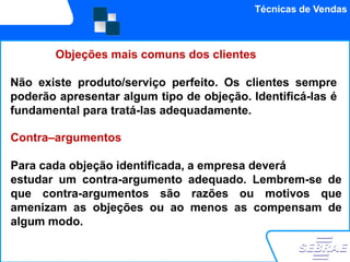 Técnicas de Vendas



        Objeções mais comuns dos clientes

Não existe produto/serviço perfeito. Os clientes sempre
poderão apresentar algum tipo de objeção. Identificá-las é
fundamental para tratá-las adequadamente.

Contra–argumentos

Para cada objeção identificada, a empresa deverá
estudar um contra-argumento adequado. Lembrem-se de
que contra-argumentos são razões ou motivos que
amenizam as objeções ou ao menos as compensam de
algum modo.
 