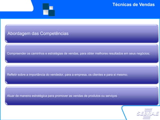 Técnicas de Vendas




Abordagem das Competências



Compreender os caminhos e estratégias de vendas, para obter melhores resultados em seus negócios;




Refletir sobre a importância do vendedor, para a empresa, os clientes e para si mesmo;




Atuar de maneira estratégica para promover as vendas de produtos ou serviços
 