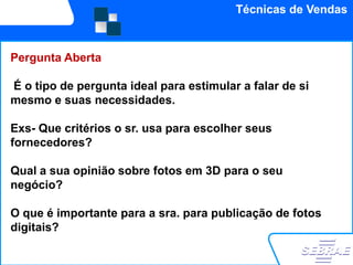 Técnicas de Vendas


     INFLAÇÃO PERDE FORÇA EM ABRIL
Pergunta Aberta
     Reduz-se o ritmo de alta da inflação, em abril, confirmam o IBGE e a FGV, ao
É odivulgar o Índice de Preços ao Consumidor Amplo-15 e o Índice Geral dede si
    tipo de pergunta ideal para estimular a falar
mesmo e suasdo segundo decêndio deste mês. O IBGE detectou alta de
   Preços-Mercado, necessidades.
   0,48% (na medição anterior, 0,55%) e a FGV, de 0,50% (antes, 0,91%). O IPCA-
   15 antecipa o IPCA do mês, a ser divulgado dia 7 de maio.
Exs- Que critérios o sr. usa para escolher seus
   (20/04/2010

fornecedores?

Qual a sua opinião sobre fotos em 3D para o seu
negócio?

O que é importante para a sra. para publicação de fotos
digitais?
 