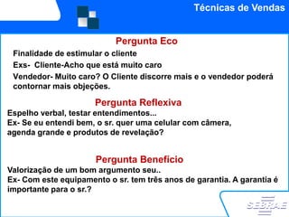 Técnicas de Vendas


                            Pergunta Eco
 Finalidade de estimular o cliente
 Exs- Cliente-Acho que está muito caro
    Valorização de um argumen
 Vendedor- Muito caro? O Cliente discorre mais e o vendedor poderá
 contornar mais objeções.

                      Pergunta Reflexiva
Espelho verbal, testar entendimentos...
Ex- Se eu entendi bem, o sr. quer uma celular com câmera,
agenda grande e produtos de revelação?


                      Pergunta Benefício
Valorização de um bom argumento seu..
Ex- Com este equipamento o sr. tem três anos de garantia. A garantia é
importante para o sr.?
 