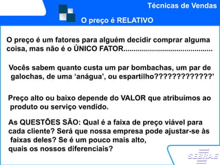 Técnicas de Vendas

                          O preço é RELATIVO

O preço é um fatores para alguém decidir comprar alguma
coisa, mas não é o ÚNICO FATOR............................................

Vocês sabem quanto custa um par bombachas, um par de
galochas, de uma „anágua‟, ou espartilho?????????????‟

Preço alto ou baixo depende do VALOR que atribuímos ao
produto ou serviço vendido.

As QUESTÕES SÃO: Qual é a faixa de preço viável para
cada cliente? Será que nossa empresa pode ajustar-se às
faixas deles? Se é um pouco mais alto,
quais os nossos diferenciais?
 