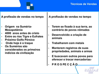 Técnicas de Vendas



   Cenário nacional
A profissão de vendas no tempo
                                          Cenário Internacional
                                     A profissão de vendas no tempo
   Cenário Nacional

-   Origem na Suméria-               -   Terem se fixado à sua terra, ao
    Mesopotâmia                          contrário de povos nômades
-   4000 anos antes de cristo
                                     -   Desenvolvido a criação de
-   Entre os rios Tigre e Eufrates
                                         animais
-   Próximo Golfo Pérsico
-    Onde hoje é o Iraque            -   Trabalharem com metais
-   Os Sumérios são
                                     -   Manterem registros de suas
    considerados os primeiros
                                         propriedades, animais e armas
    indícios da civilização
                                     -   E buscavam outros povos para
                                         oferecer e trocar mercadorias-
                                     -   P R O S PE C Ç Ã O
 