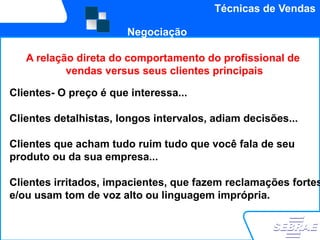 Técnicas de Vendas

                       Negociação

   A relação direta do comportamento do profissional de
           vendas versus seus clientes principais

Clientes- O preço é que interessa...

Clientes detalhistas, longos intervalos, adiam decisões...

Clientes que acham tudo ruim tudo que você fala de seu
produto ou da sua empresa...

Clientes irritados, impacientes, que fazem reclamações fortes
e/ou usam tom de voz alto ou linguagem imprópria.
 