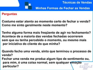 Técnicas de Vendas
                     Minhas Formas de Fechar as Vendas
Perguntas

Costumo estar atento ao momento certo de fechar a venda?
Como me sinto geralmente neste momento?

Tenho alguma forma mais freqüente de agir no fechamento?
Acontece de a maioria das vendas fechadas ocorrerem
sem que eu tenha percebido o momento, ou mesmo mais
 por iniciativa do cliente do que minha?

Quando fecho uma venda, sinto que terminou o processo de
venda?
Fechar uma venda me produz algum tipo de sentimento ou,
para mim, é uma coisa normal, sem qualquer emoção
particular?
 