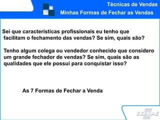 Técnicas de Vendas
                     Minhas Formas de Fechar as Vendas


Sei que características profissionais eu tenho que
facilitam o fechamento das vendas? Se sim, quais são?

Tenho algum colega ou vendedor conhecido que considero
um grande fechador de vendas? Se sim, quais são as
qualidades que ele possui para conquistar isso?




       As 7 Formas de Fechar a Venda
 