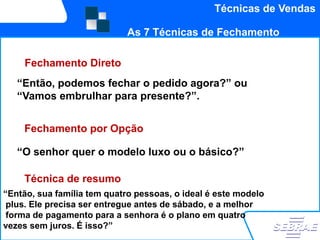Técnicas de Vendas

                            As 7 Técnicas de Fechamento

     Fechamento Direto
   “Então, podemos fechar o pedido agora?” ou
   “Vamos embrulhar para presente?”.


    Fechamento por Opção

   “O senhor quer o modelo luxo ou o básico?”

    Técnica de resumo
“Então, sua família tem quatro pessoas, o ideal é este modelo
 plus. Ele precisa ser entregue antes de sábado, e a melhor
 forma de pagamento para a senhora é o plano em quatro
vezes sem juros. É isso?”
 