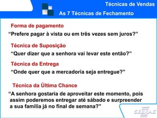 Técnicas de Vendas
                     As 7 Técnicas de Fechamento

Forma de pagamento
“Prefere pagar à vista ou em três vezes sem juros?”

Técnica de Suposição
“Quer dizer que a senhora vai levar este então?”
Técnica da Entrega
“Onde quer que a mercadoria seja entregue?”

 Técnica da Última Chance
“A senhora gostaria de aproveitar este momento, pois
 assim poderemos entregar até sábado e surpreender
 a sua família já no final de semana?”
 