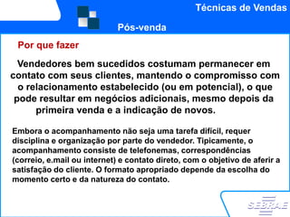 Técnicas de Vendas

                             Pós-venda
 Por que fazer
  Vendedores bem sucedidos costumam permanecer em
contato com seus clientes, mantendo o compromisso com
  o relacionamento estabelecido (ou em potencial), o que
 pode resultar em negócios adicionais, mesmo depois da
      primeira venda e a indicação de novos.clientes.

Embora o acompanhamento não seja uma tarefa difícil, requer
disciplina e organização por parte do vendedor. Tipicamente, o
acompanhamento consiste de telefonemas, correspondências
(correio, e.mail ou internet) e contato direto, com o objetivo de aferir a
satisfação do cliente. O formato apropriado depende da escolha do
momento certo e da natureza do contato.
 
