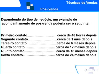 Técnicas de Vendas
                             Pós- Venda


Dependendo do tipo de negócio, um exemplo de
acompanhamento de pós-venda poderia ser o seguinte:


Primeiro contato................................ cerca de 48 horas depois
Segundo contato................................cerca de 1 mês depois
Terceiro contato.................................cerca de 6 meses depois
Quarto contato................................. cerca de 12 meses depois
Quinto contato...................................cerca de 18 meses depois
Sexto contato................................... cerca de 24 meses depois
...assim por diante…
 