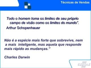 Técnicas de Vendas




 Todo o homem toma os limites de seu próprio
   campo de visão como os limites do mundo”.
 Arthur Schopenhauer


Não é a espécie mais forte que sobrevive, nem
a mais inteligente, mas aquela que responde
mais rápido as mudanças.”

Charles Darwin
 