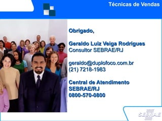 Técnicas de Vendas



Obrigado,

Geraldo Luiz Veiga Rodrigues
Consultor SEBRAE/RJ

geraldo@duplofoco.com.br
(21) 7218-1983

Central de Atendimento
SEBRAE/RJ
0800-570-0800
 