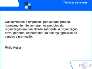 Técnicas de vendas




Consumidores e empresas, por vontade própria,
normalmente não compram os produtos da
organização em quantidade suficiente. A organização
deve, portanto, empreender um esforço agressivo de
vendas e promoção.


Philip Kotler
 