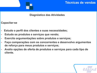 Técnicas de vendas


                    Diagnóstico das Atividades

Capacitar-se

- Estudo o perfil dos clientes e suas necessidades;
- Estudo os produtos e serviços que vendo;
- Exercito argumentações sobre produtos e serviços;
- Faço comparações com os concorrentes e desenvolvo argumentos
  de reforço para meus produtos e serviços;
- Avalio opções de oferta de produtos e serviços para cada tipo de
  cliente.
 