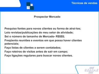 Técnicas de vendas



                      Prospectar Mercado



Pesquiso fontes para novos clientes ou forma de atraí-los;
Leio revistas/publicações do meu setor de atividade;
Sei o número de tamanho de Mercado- R$$$$;
Freqüento reuniões e eventos em que possa haver clientes
potenciais;
Faço listas de clientes a serem contatados;
Faço roteiros de visitas antes de sair em campo;
Faço ligações regulares para buscar novos clientes.
 