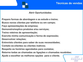 Técnicas de vendas


                      Abrir Oportunidades

Preparo formas de abordagem e as estudo e treino;
Busco novos clientes por telefone ou em campo;
Faço apresentações da empresa;
Demonstro/explico produtos e/ou serviços;
Treino roteiros de apresentação;
Exercito minha comunicação e forma de expressão;
Desenvolver relações;
Entrevisto clientes para saber de suas necessidades;
Contato ex-clientes ou clientes inativos;
Respeito os horários agendados para contatos;
Retorno todas as chamadas as ligações e chamadas recebidas;
Ajudo a escolher as melhores opções para o cliente.
 