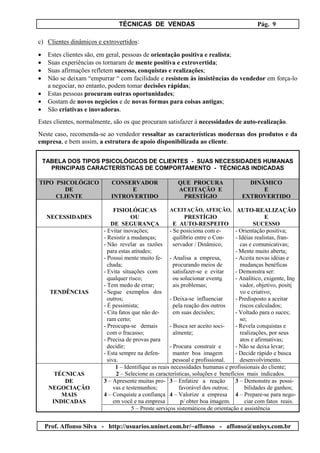 TÉCNICAS DE VENDAS                                           Pág. 9

c) Clientes dinâmicos e extrovertidos:

•    Estes clientes são, em geral, pessoas de orientação positiva e realista;
•    Suas experiências os tornaram de mente positiva e extrovertida;
•    Suas afirmações refletem sucesso, conquistas e realizações;
•    Não se deixam “empurrar “ com facilidade e resistem às insistências do vendedor em força-lo
     a negociar, no entanto, podem tomar decisões rápidas;
•    Estas pessoas procuram outras oportunidades;
•    Gostam de novos negócios e de novas formas para coisas antigas;
•    São criativas e inovadoras.
Estes clientes, normalmente, são os que procuram satisfazer à necessidades de auto-realização.
Neste caso, recomenda-se ao vendedor ressaltar as características modernas dos produtos e da
empresa, e bem assim, a estrutura de apoio disponibilizada ao cliente.


    TABELA DOS TIPOS PSICOLÓGICOS DE CLIENTES - SUAS NECESSIDADES HUMANAS
      PRINCIPAIS CARACTERÍSTICAS DE COMPORTAMENTO - TÉCNICAS INDICADAS

TIPO PSICOLÓGICO            CONSERVADOR                  QUE PROCURA                   DINÂMICO
        DE                        E                      ACEITAÇÃO E                       E
     CLIENTE                INTROVERTIDO                  PRESTÍGIO                  EXTROVERTIDO

                              FISIOLÓGICAS             ACEITAÇÃO, AFEIÇÃO, AUTO-REALIZAÇÃO
     NECESSIDADES                     OU                       PRESTÍGIO                         E
                             DE SEGURANÇA                E AUTO-RESPEITO                   SUCESSO
                         - Evitar inovações;           - Se posiciona com e-       - Orientação positiva;
                         - Resistir a mudanças;          quilíbrio entre o Con-    - Idéias realistas, fran-
                         - Não revelar as razões         servador / Dinâmico;        cas e comunicativas;
                           para estas atitudes;                                    - Mente muito aberta;
                         - Possui mente muito fe- - Analisa a empresa,             - Aceita novas idéias e
                           chada;                        procurando meios de         mudanças benéficas
                         - Evita situações com           satisfazer-se e evitar    - Demonstra ser:
                           qualquer risco;               ou solucionar eventu      - Analítico, exigente, Ino
                         - Tem medo de errar;            ais problemas;              vador, objetivo, positi
      TENDÊNCIAS         - Segue exemplos dos                                        vo e criativo;
                           outros;                     - Deixa-se influenciar      - Predisposto a aceitar
                         - É pessimista;                 pela reação dos outros      riscos calculados;
                         - Cita fatos que não de-        em suas decisões;         - Voltado para o suces;
                           ram certo;                                                so;
                         - Preocupa-se demais          - Busca ser aceito soci-    - Revela conquistas e
                           com o fracasso;               almente;                    realizações, por seus
                         - Precisa de provas para                                    atos e afirmativas;
                           decidir;                    - Procura construir e       - Não se deixa levar;
                         - Esta sempre na defen-         manter boa imagem         - Decide rápido e busca
                           siva.                         pessoal e profissional.     desenvolvimento.
                               1 – Identifique as reais necessidades humanas e profissionais do cliente;
       TÉCNICAS                2 – Selecione as características, soluções e benefícios mais indicados.
          DE             3 – Apresente muitas pro- 3 – Enfatize a reação           3 – Demonstre as possi-
     NEGOCIAÇÃO               vas e testemunhos;            favorável dos outros;      bilidades de ganhos;
         MAIS            4 – Conquiste a confiança 4 – Valorize a empresa 4 – Prepare-se para nego-
      INDICADAS               em você e na empresa           p/ obter boa imagem.      ciar com fatos reais.
                                      5 – Preste serviços sistemáticos de orientação e assistência


    Prof. Affonso Silva - http://usuarios.uninet.com.br/~affonso - affonso@unisys.com.br
 