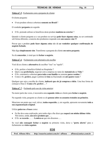 TÉCNICAS DE VENDAS                                 Pág. 18

Tática no. 5 –Fechamento com a pergunta do cliente:

O cliente pergunta:

•    O seu produto oferece cobertura somente no Brasil ?

O vendedor pergunta em seguida:

•    O Sr. pretende utilizar os benefícios deste produto também no exterior ?

Quando o cliente pergunta se o seu produto ou serviço pode fazer alguma coisa, ou ser contratado
sob forma diferente, a maioria dos produtores responde com um sonoro: sim !!!

Provar que o produto pode fazer alguma coisa não dá ao vendedor qualquer confirmação de
negócio fechado.

Não diga simplesmente sim. Transforme a pergunta do cliente em outra pergunta.

Se ele concordar, é sinal que irá fechar o negócio.

Tática no. 6 – Fechamento com alternativa de escolha:

Você dá ao cliente a alternativa de escolher “isso” ou “aquilo”.

•    O Sr. prefere o benefício Global ou Hospitalar ?
•    Qual a sua preferência, negociar com a empresa no ramo de Automóveis ou Vida ?
•    O Sr. contratará a cobertura para toda a sua família ou somente para o senhor ?
•    Como o Sr. prefere, pagar o prêmio à vista ou fracionado em até quatro vezes ?

Qualquer que seja a escolha do cliente, indicará que ele já comprou a idéia. Uma boa forma de
começar a frase é: Como o Sr. prefere ... ?

Tática no. 7 – Fechando pelo uso da visita anterior:

Na maior parte das vezes, é necessária uma segunda visita ao cliente para fechar o negócio.

Na segunda visita, pergunte ao cliente se ele pensou sobre os assuntos tratados na primeira.

Mencione um ponto que você, talvez, tenha esquecido, e, em seguida, apresente novamente toda a
sua argumentação original.

Utilize palavras e frases como:

•    Eu lhe devo uma explicação, pois tenho algo a lhe dizer que esqueci em minha última visita.
     Nós temos, ainda, um novo produto que ... .
•    O Sr. se recorda .... . – Lembra-se que nós dissemos ... .

Se você não conseguir fechar o negócio na primeira visita, deixe a “porta aberta” para o
fechamento na visita seguinte.

                                               FIM
    Prof. Affonso Silva - http://usuarios.uninet.com.br/~affonso - affonso@unisys.com.br
 