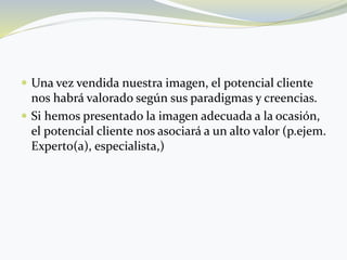  Una vez vendida nuestra imagen, el potencial cliente
nos habrá valorado según sus paradigmas y creencias.
 Si hemos presentado la imagen adecuada a la ocasión,
el potencial cliente nos asociará a un alto valor (p.ejem.
Experto(a), especialista,)
 