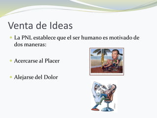 Venta de Ideas
 La PNL establece que el ser humano es motivado de
dos maneras:
 Acercarse al Placer
 Alejarse del Dolor
 