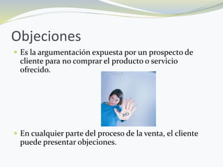 Objeciones
 Es la argumentación expuesta por un prospecto de
cliente para no comprar el producto o servicio
ofrecido.
 En cualquier parte del proceso de la venta, el cliente
puede presentar objeciones.
 