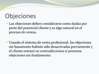 Objeciones
 Las objeciones deben considerarse como dudas por
parte del potencial cliente y es algo natural en el
proceso de ventas.
 Usando el sistema de venta profesional, las objeciones
sin basamento habrán sido desactivadas previamente y
el cliente entrará en contradicciones si presenta
objeciones sin fundamento.
 
