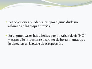  Las objeciones pueden surgir por alguna duda no
aclarada en las etapas previas.
 En algunos casos hay clientes que no saben decir “NO”
y es por ello importante disponer de herramientas que
lo detecten en la etapa de prospección.
 