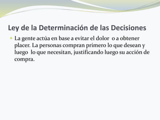 Ley de la Determinación de las Decisiones
 La gente actúa en base a evitar el dolor o a obtener
placer. La personas compran primero lo que desean y
luego lo que necesitan, justificando luego su acción de
compra.
 