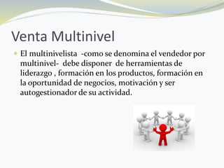Venta Multinivel
 El multinivelista -como se denomina el vendedor por
multinivel- debe disponer de herramientas de
liderazgo , formación en los productos, formación en
la oportunidad de negocios, motivación y ser
autogestionador de su actividad.
 