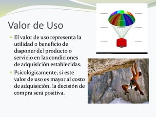 Valor de Uso
 El valor de uso representa la
utilidad o beneficio de
disponer del producto o
servicio en las condiciones
de adquisición establecidas.
 Psicológicamente, si este
valor de uso es mayor al costo
de adquisición, la decisión de
compra será positiva.
 