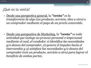 ¿Qué es la venta?Desde una perspectiva general, la "venta" es la transferencia de algo (un producto, servicio, idea u otro) a un comprador mediante el pago de un precio convenido. Desde una perspectiva de Marketing, la "venta" es toda actividad que incluye un proceso personal o impersonal mediante el cual, el vendedor 1) identifica las necesidades y/o deseos del comprador, 2) genera el impulso hacia el intercambio y 3) satisface las necesidades y/o deseos del comprador (con un producto, servicio u otro) para lograr el beneficio de ambas partes.06-07-2010Javier Merino Capurro3