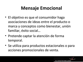 Mensaje Emocional
• El objetivo es que el consumidor haga
  asociaciones de ideas entre el producto o
  marca y conceptos como bienestar, unión
  familiar, éxito social…
• Pretende captar la atención de forma
  temporal.
• Se utiliza para productos estacionales o para
  acciones promocionales de venta.
 