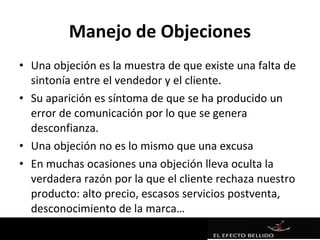 Manejo de Objeciones
• Una objeción es la muestra de que existe una falta de
  sintonía entre el vendedor y el cliente.
• Su aparición es síntoma de que se ha producido un
  error de comunicación por lo que se genera
  desconfianza.
• Una objeción no es lo mismo que una excusa
• En muchas ocasiones una objeción lleva oculta la
  verdadera razón por la que el cliente rechaza nuestro
  producto: alto precio, escasos servicios postventa,
  desconocimiento de la marca…
 