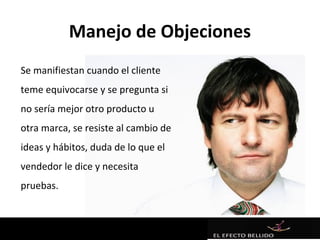 Manejo de Objeciones
Se manifiestan cuando el cliente
teme equivocarse y se pregunta si
no sería mejor otro producto u
otra marca, se resiste al cambio de
ideas y hábitos, duda de lo que el
vendedor le dice y necesita
pruebas.
 