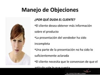 Manejo de Objeciones
    ¿POR QUÉ DUDA EL CLIENTE?
    •El cliente desea obtener más información
    sobre el producto
    •La presentación del vendedor ha sido
    incompleta
    •Una parte de la presentación no ha sido lo
    suficientemente aclarada
    •El cliente necesita que le convenzan de que el
    artículo vale lo que cuesta
 