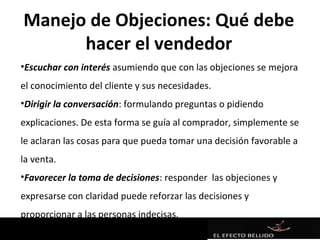 Manejo de Objeciones: Qué debe
      hacer el vendedor
•Escuchar con interés asumiendo que con las objeciones se mejora
el conocimiento del cliente y sus necesidades.
•Dirigir la conversación: formulando preguntas o pidiendo
explicaciones. De esta forma se guía al comprador, simplemente se
le aclaran las cosas para que pueda tomar una decisión favorable a
la venta.
•Favorecer la toma de decisiones: responder las objeciones y
expresarse con claridad puede reforzar las decisiones y
proporcionar a las personas indecisas.
 