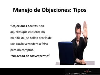 Manejo de Objeciones: Tipos

•Objeciones ocultas: son
aquellas que el cliente no
manifiesta, se hallan detrás de
una razón verdadera o falsa
para no comprar.
“No acaba de convencerme”
 