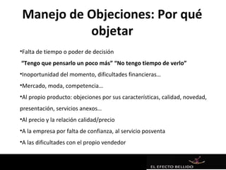 Manejo de Objeciones: Por qué
          objetar
•Falta de tiempo o poder de decisión
“Tengo que pensarlo un poco más” “No tengo tiempo de verlo”
•Inoportunidad del momento, dificultades financieras…
•Mercado, moda, competencia…
•Al propio producto: objeciones por sus características, calidad, novedad,
presentación, servicios anexos…
•Al precio y la relación calidad/precio
•A la empresa por falta de confianza, al servicio posventa
•A las dificultades con el propio vendedor
 