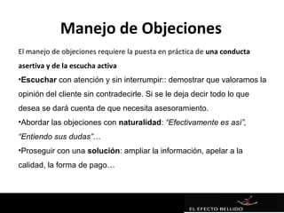 Manejo de Objeciones
El manejo de objeciones requiere la puesta en práctica de una conducta
asertiva y de la escucha activa
•Escuchar con atención y sin interrumpir:: demostrar que valoramos la
opinión del cliente sin contradecirle. Si se le deja decir todo lo que
desea se dará cuenta de que necesita asesoramiento.
•Abordar las objeciones con naturalidad: “Efectivamente es así”,
“Entiendo sus dudas”…
•Proseguir con una solución: ampliar la información, apelar a la
calidad, la forma de pago…
 