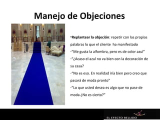 Manejo de Objeciones
       •Replantear la objeción: repetir con las propias
       palabras lo que el cliente ha manifestado
       -“Me gusta la alfombra, pero es de color azul”
       -“¿Acaso el azul no va bien con la decoración de
       su casa?
       -“No es eso. En realidad iría bien pero creo que
       pasará de moda pronto”
       -“Lo que usted desea es algo que no pase de
       moda ¿No es cierto?”
 