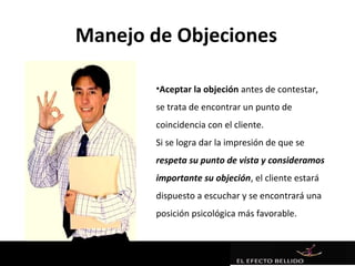 Manejo de Objeciones

       •Aceptar la objeción antes de contestar,
       se trata de encontrar un punto de
       coincidencia con el cliente.
       Si se logra dar la impresión de que se
       respeta su punto de vista y consideramos
       importante su objeción, el cliente estará
       dispuesto a escuchar y se encontrará una
       posición psicológica más favorable.
 