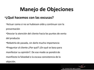 Manejo de Objeciones
•¿Qué hacemos con las excusas?
•Actuar como si no se hubiesen oído y continuar con la
presentación
•Desviar la atención del cliente hacia los puntos de venta
del producto
•Rebatirla de pasada, sin darle mucha importancia
•Preguntar al cliente ¿Por qué? ¿En qué se basa para
manifestar su opinión?. De ese modo se pondrá de
manifiesto la falsedad o la escasa consistencia de la
objeción.
 
