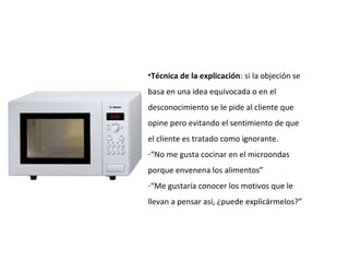 •Técnica de la explicación: si la objeción se
basa en una idea equivocada o en el
desconocimiento se le pide al cliente que
opine pero evitando el sentimiento de que
el cliente es tratado como ignorante.
-“No me gusta cocinar en el microondas
porque envenena los alimentos”
-“Me gustaría conocer los motivos que le
llevan a pensar así, ¿puede explicármelos?”
 