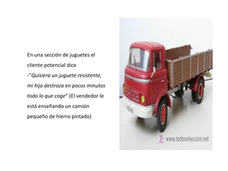 En una sección de juguetes el
cliente potencial dice
-”Quisiera un juguete resistente,
mi hijo destroza en pocos minutos
todo lo que coge” (El vendedor le
está enseñando un camión
pequeño de hierro pintado)
 