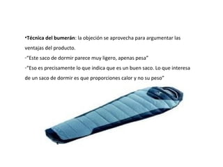 •Técnica del bumerán: la objeción se aprovecha para argumentar las
ventajas del producto.
-“Este saco de dormir parece muy ligero, apenas pesa”
-“Eso es precisamente lo que indica que es un buen saco. Lo que interesa
de un saco de dormir es que proporciones calor y no su peso”
 