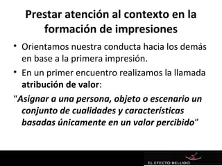 Prestar atención al contexto en la
     formación de impresiones
• Orientamos nuestra conducta hacia los demás
  en base a la primera impresión.
• En un primer encuentro realizamos la llamada
  atribución de valor:
“Asignar a una persona, objeto o escenario un
  conjunto de cualidades y características
  basadas únicamente en un valor percibido”
 